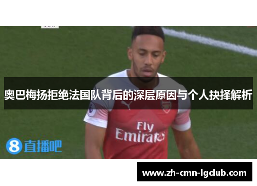 奥巴梅扬拒绝法国队背后的深层原因与个人抉择解析