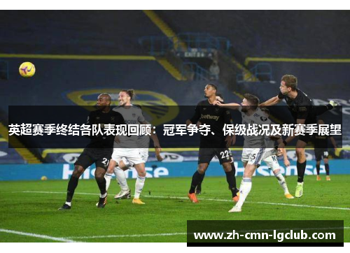 英超赛季终结各队表现回顾:冠军争夺、保级战况及新赛季展望 英超赛季终结各队表现回顾:冠军争夺、保级战况及新赛季展望