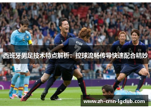 西班牙男足技术特点解析：控球流畅传导快速配合精妙
