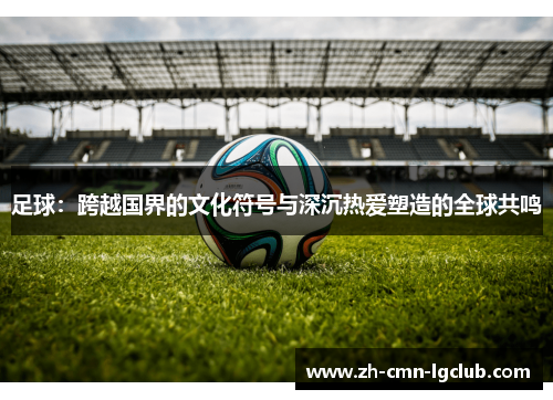 足球:跨越国界的文化符号与深沉热爱塑造的全球共鸣 足球:跨越国界的文化符号与深沉热爱塑造的全球共鸣