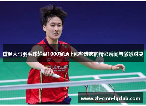 重温大马羽毛球超级1000赛场上那些难忘的精彩瞬间与激烈对决