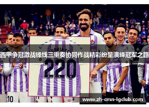 西甲争冠激战锋线三重奏协同作战精彩纷呈演绎冠军之路