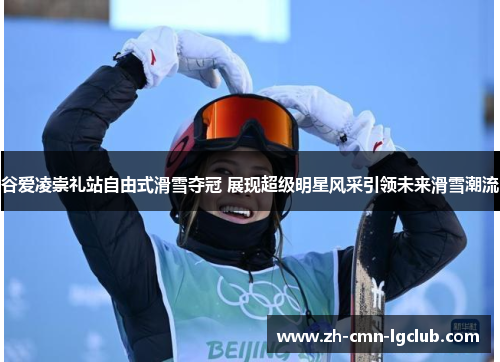 谷爱凌崇礼站自由式滑雪夺冠 展现超级明星风采引领未来滑雪潮流